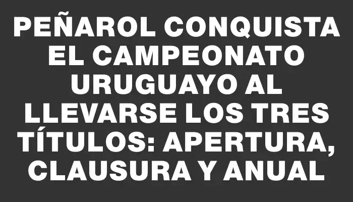 Peñarol conquista el Campeonato Uruguayo al llevarse los tres títulos: Apertura, Clausura y Anual