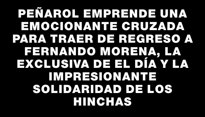 Peñarol emprende una emocionante cruzada para traer de regreso a Fernando Morena, la exclusiva de El Día y la impresionante solidaridad de los hinchas