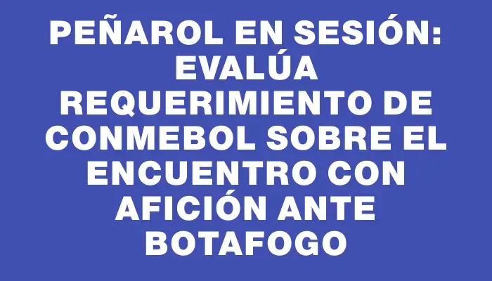 Peñarol en sesión: evalúa requerimiento de Conmebol sobre el encuentro con afición ante Botafogo