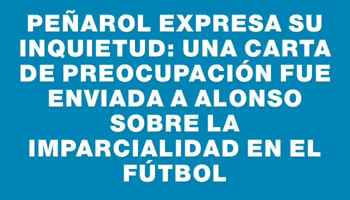 Peñarol expresa su inquietud: Una carta de preocupación fue enviada a Alonso sobre la imparcialidad en el fútbol