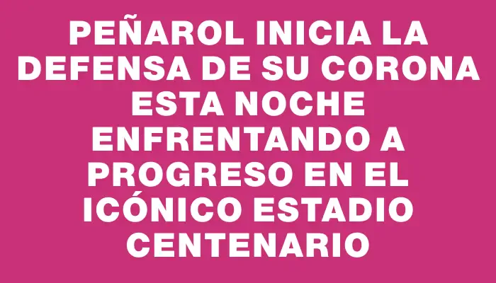 Peñarol inicia la defensa de su corona esta noche enfrentando a Progreso en el icónico Estadio Centenario