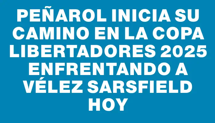 Peñarol inicia su camino en la Copa Libertadores 2025 enfrentando a Vélez Sarsfield hoy
