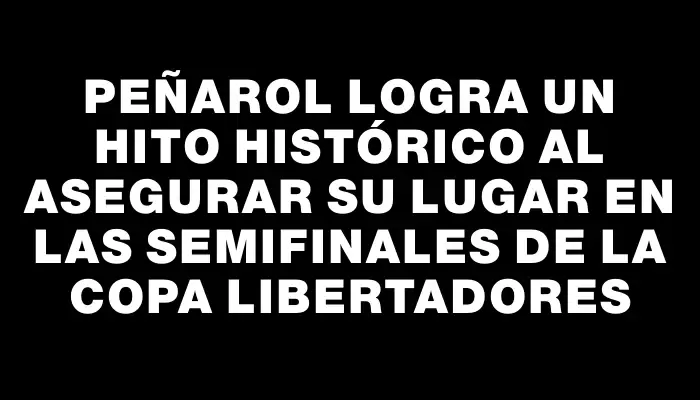 Peñarol logra un hito histórico al asegurar su lugar en las semifinales de la Copa Libertadores