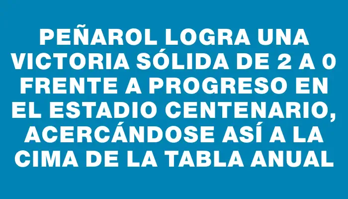 Peñarol logra una victoria sólida de 2 a 0 frente a Progreso en el Estadio Centenario, acercándose así a la cima de la Tabla Anual