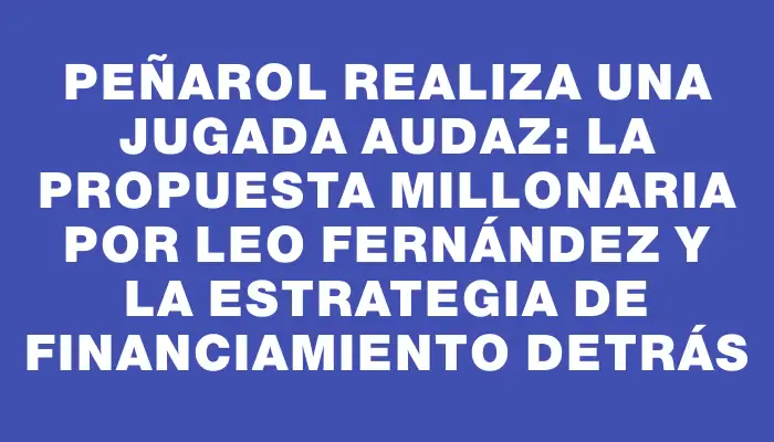 Peñarol realiza una jugada audaz: la propuesta millonaria por Leo Fernández y la estrategia de financiamiento detrás