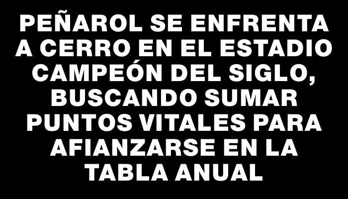 Peñarol se enfrenta a Cerro en el Estadio Campeón del Siglo, buscando sumar puntos vitales para afianzarse en la Tabla Anual