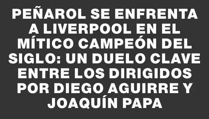 Peñarol se enfrenta a Liverpool en el mítico Campeón del Siglo: un duelo clave entre los dirigidos por Diego Aguirre y Joaquín Papa