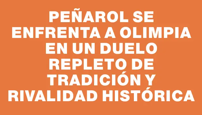 Peñarol se enfrenta a Olimpia en un duelo repleto de tradición y rivalidad histórica