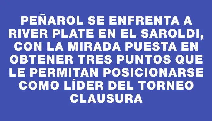 Peñarol se enfrenta a River Plate en el Saroldi, con la mirada puesta en obtener tres puntos que le permitan posicionarse como líder del Torneo Clausura