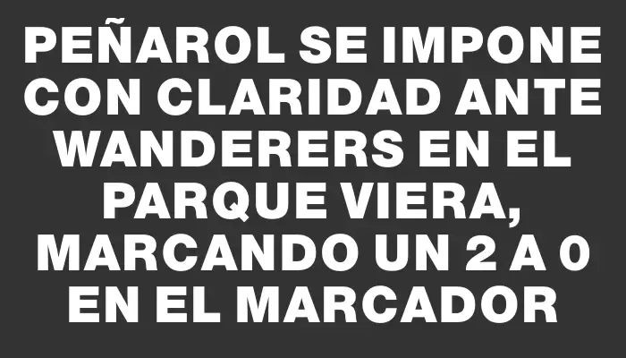 Peñarol se impone con claridad ante Wanderers en el Parque Viera, marcando un 2 a 0 en el marcador