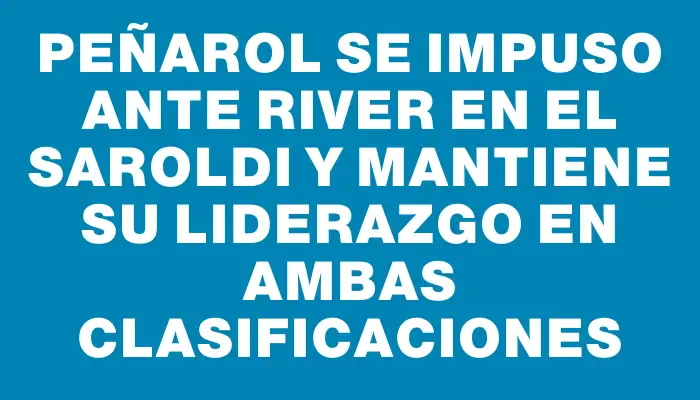 Peñarol se impuso ante River en el Saroldi y mantiene su liderazgo en ambas clasificaciones