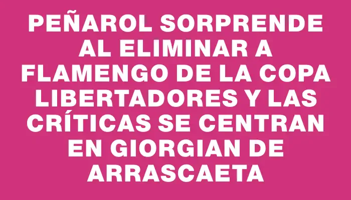 Peñarol sorprende al eliminar a Flamengo de la Copa Libertadores y las críticas se centran en Giorgian De Arrascaeta