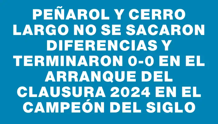 Peñarol y Cerro Largo no se sacaron diferencias y terminaron 0-0 en el arranque del Clausura 2024 en el Campeón del Siglo