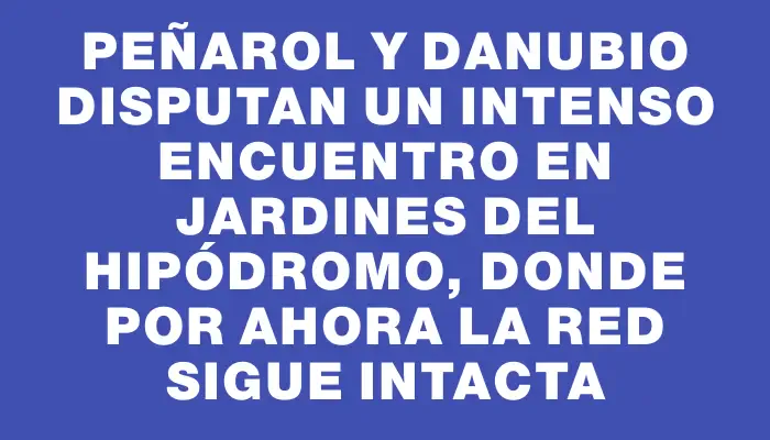 Peñarol y Danubio disputan un intenso encuentro en Jardines del Hipódromo, donde por ahora la red sigue intacta