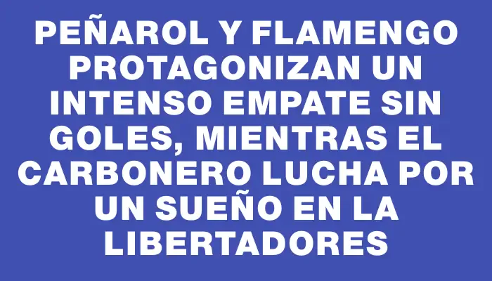Peñarol y Flamengo protagonizan un intenso empate sin goles, mientras el carbonero lucha por un sueño en la Libertadores