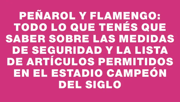 Peñarol y Flamengo: todo lo que tenés que saber sobre las medidas de seguridad y la lista de artículos permitidos en el Estadio Campeón del Siglo