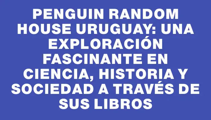 Penguin Random House Uruguay: una exploración fascinante en ciencia, historia y sociedad a través de sus libros