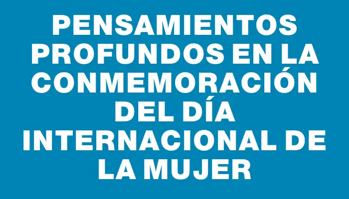 Pensamientos profundos en la conmemoración del Día Internacional de la Mujer