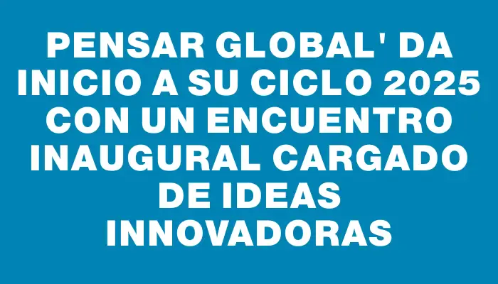Pensar Global" da inicio a su ciclo 2025 con un encuentro inaugural cargado de ideas innovadoras