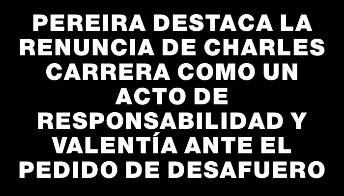 Pereira destaca la renuncia de Charles Carrera como un acto de responsabilidad y valentía ante el pedido de desafuero