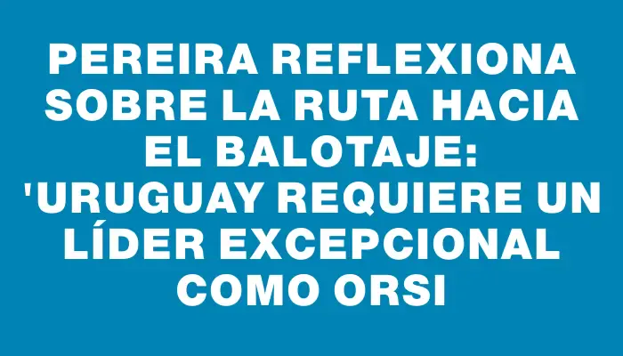 Pereira reflexiona sobre la ruta hacia el balotaje: "Uruguay requiere un líder excepcional como Orsi