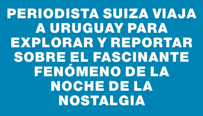 Periodista suiza viaja a Uruguay para explorar y reportar sobre el fascinante fenómeno de la Noche de la Nostalgia