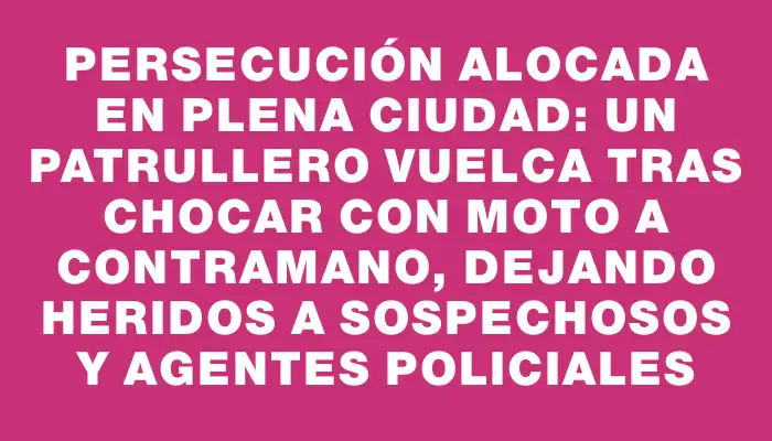 Persecución alocada en plena ciudad: un patrullero vuelca tras chocar con moto a contramano, dejando heridos a sospechosos y agentes policiales