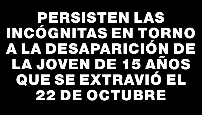 Persisten las incógnitas en torno a la desaparición de la joven de 15 años que se extravió el 22 de octubre