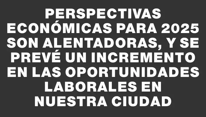 Perspectivas económicas para 2025 son alentadoras, y se prevé un incremento en las oportunidades laborales en nuestra ciudad