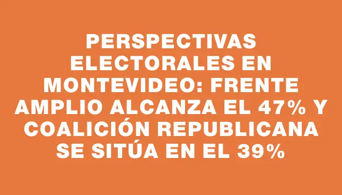 Perspectivas electorales en Montevideo: Frente Amplio alcanza el 47% y Coalición Republicana se sitúa en el 39%