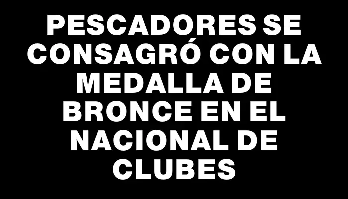 Pescadores se consagró con la medalla de bronce en el Nacional de Clubes