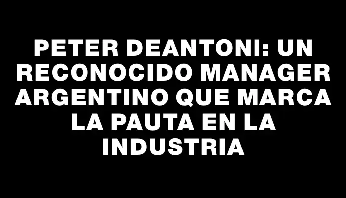 Peter Deantoni: Un reconocido manager argentino que marca la pauta en la industria