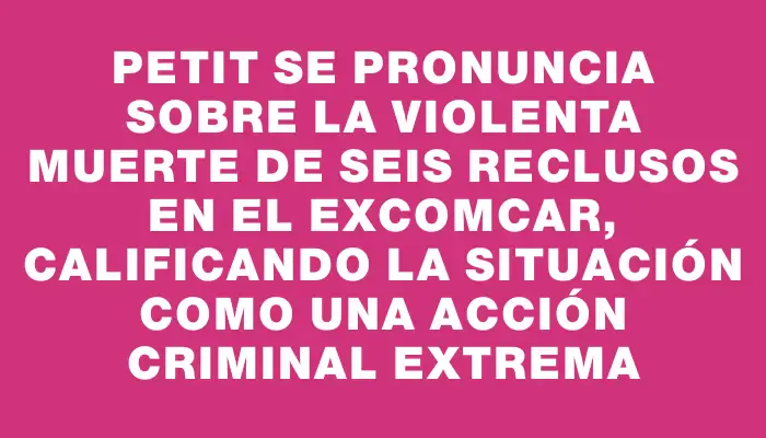 Petit se pronuncia sobre la violenta muerte de seis reclusos en el exComcar, calificando la situación como una acción criminal extrema