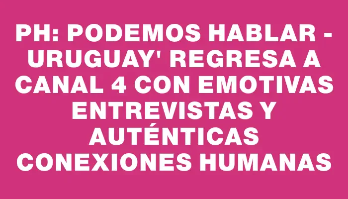 ph: Podemos Hablar - Uruguay" regresa a Canal 4 con emotivas entrevistas y auténticas conexiones humanas