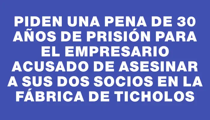 Piden una pena de 30 años de prisión para el empresario acusado de asesinar a sus dos socios en la fábrica de ticholos