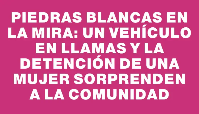 Piedras Blancas en la mira: un vehículo en llamas y la detención de una mujer sorprenden a la comunidad