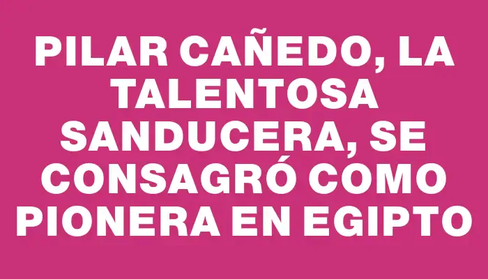 Pilar Cañedo, la talentosa sanducera, se consagró como pionera en Egipto