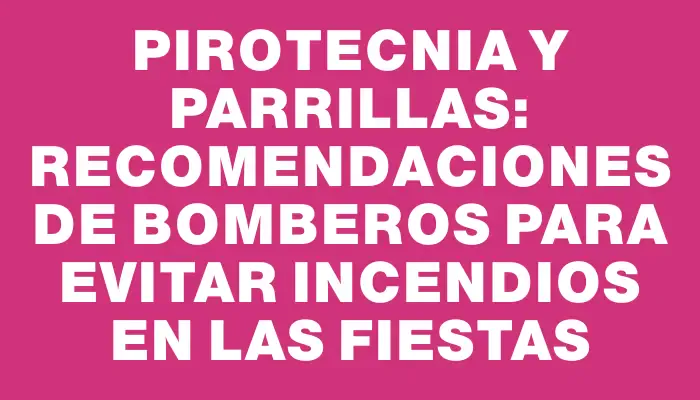 Pirotecnia y parrillas: recomendaciones de Bomberos para evitar incendios en las fiestas