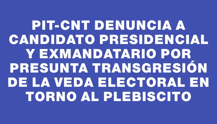 Pit-cnt denuncia a candidato presidencial y exmandatario por presunta transgresión de la veda electoral en torno al plebiscito