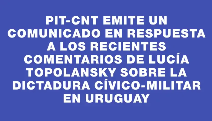 Pit-cnt emite un comunicado en respuesta a los recientes comentarios de Lucía Topolansky sobre la dictadura cívico-militar en Uruguay