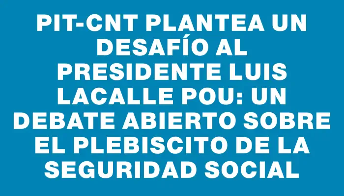 Pit-cnt plantea un desafío al presidente Luis Lacalle Pou: un debate abierto sobre el plebiscito de la seguridad social