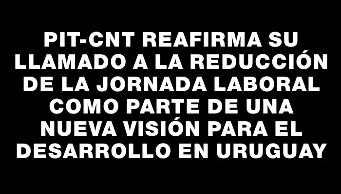 Pit-cnt reafirma su llamado a la reducción de la jornada laboral como parte de una nueva visión para el desarrollo en Uruguay