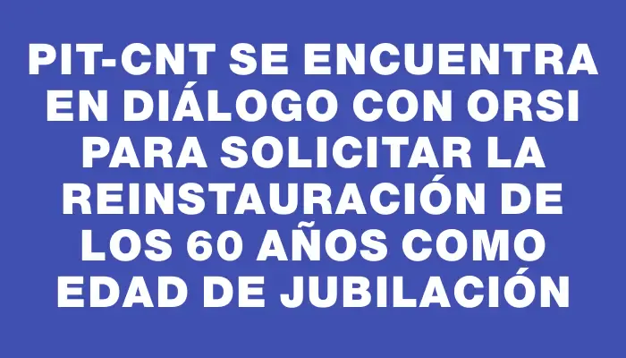 Pit-cnt se encuentra en diálogo con Orsi para solicitar la reinstauración de los 60 años como edad de jubilación