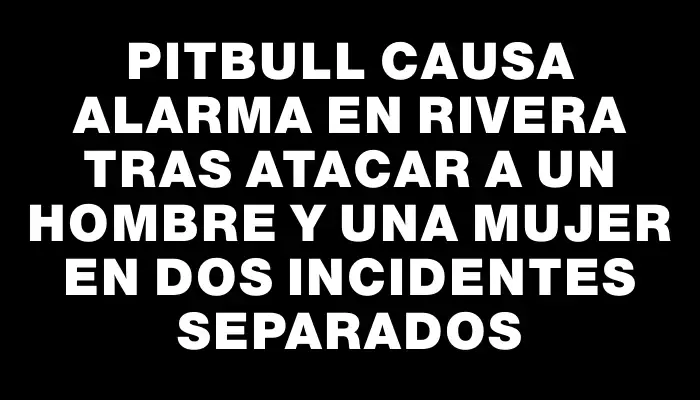 Pitbull causa alarma en Rivera tras atacar a un hombre y una mujer en dos incidentes separados