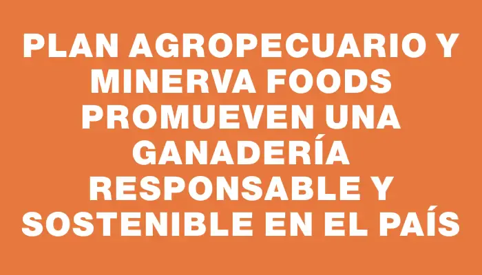 Plan Agropecuario y Minerva Foods promueven una ganadería responsable y sostenible en el país