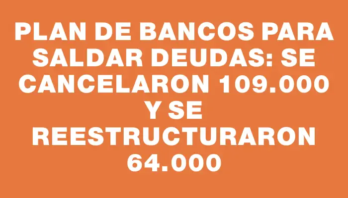 Plan de bancos para saldar deudas: se cancelaron 109.000 y se reestructuraron 64.000