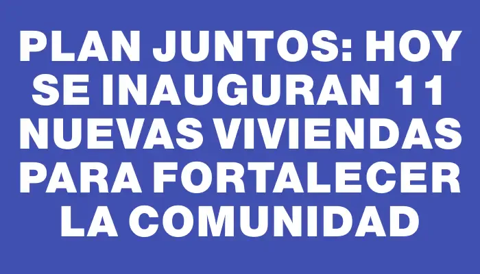 Plan Juntos: Hoy se inauguran 11 nuevas viviendas para fortalecer la comunidad