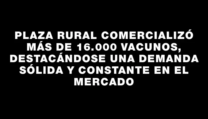 Plaza Rural comercializó más de 16.000 vacunos, destacándose una demanda sólida y constante en el mercado