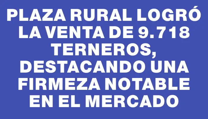 Plaza Rural logró la venta de 9.718 terneros, destacando una firmeza notable en el mercado