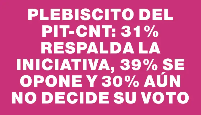 Plebiscito del Pit-cnt: 31% respalda la iniciativa, 39% se opone y 30% aún no decide su voto